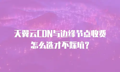 天翼云CDN与边缘节点收费怎么选才不踩坑？
