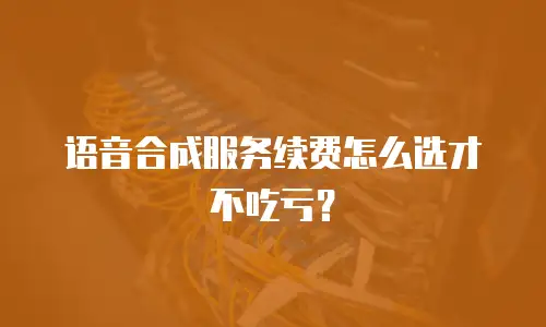 语音合成服务续费怎么选才不吃亏？