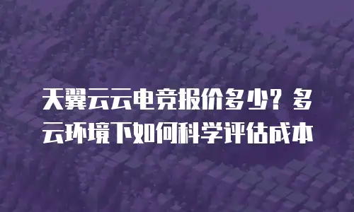 天翼云云电竞报价多少？多云环境下如何科学评估成本