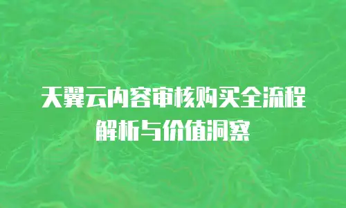 天翼云内容审核购买全流程解析与价值洞察