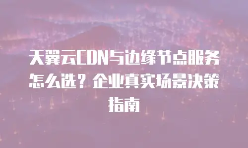 天翼云CDN与边缘节点服务怎么选？企业真实场景决策指南