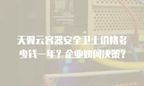天翼云容器安全卫士价格多少钱一年？企业如何决策？
