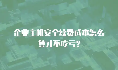 企业主机安全续费成本怎么算才不吃亏？