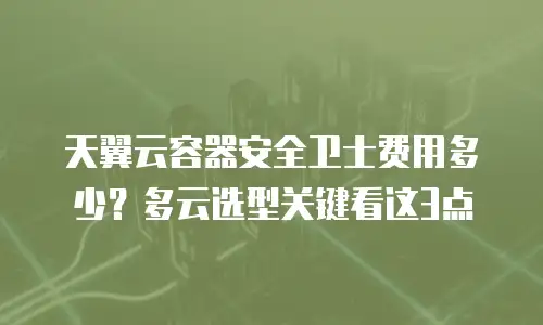 天翼云容器安全卫士费用多少？多云选型关键看这3点