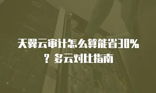 天翼云审计怎么算能省30%？多云对比指南