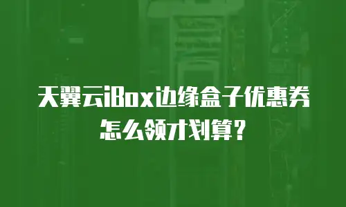 天翼云iBox边缘盒子优惠券怎么领才划算？