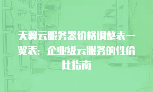 天翼云服务器价格调整表一览表：企业级云服务的性价比指南