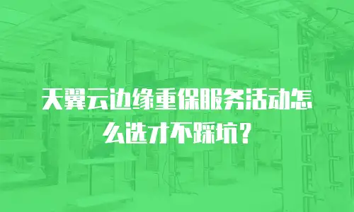 天翼云边缘重保服务活动怎么选才不踩坑？