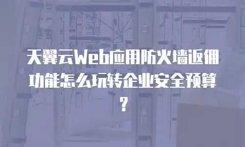 天翼云Web应用防火墙返佣功能怎么玩转企业安全预算？