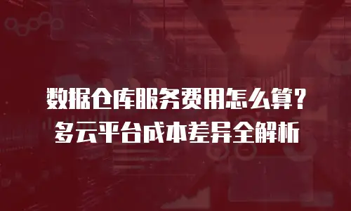 数据仓库服务费用怎么算？多云平台成本差异全解析