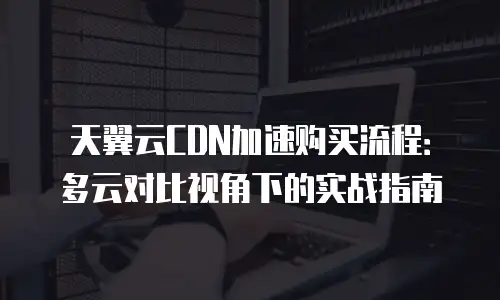 天翼云CDN加速购买流程：多云对比视角下的实战指南
