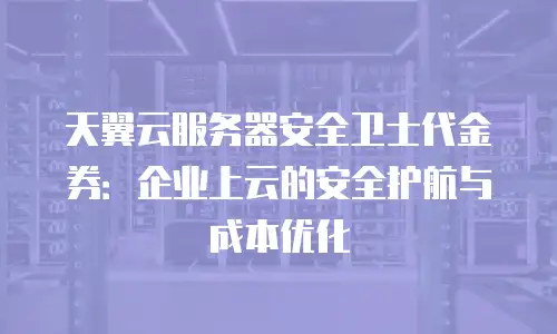 天翼云服务器安全卫士代金券：企业上云的安全护航与成本优化