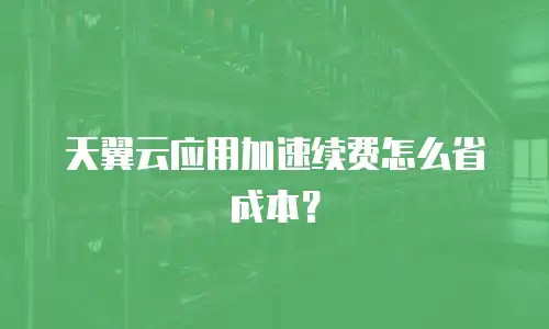 天翼云应用加速续费怎么省成本？
