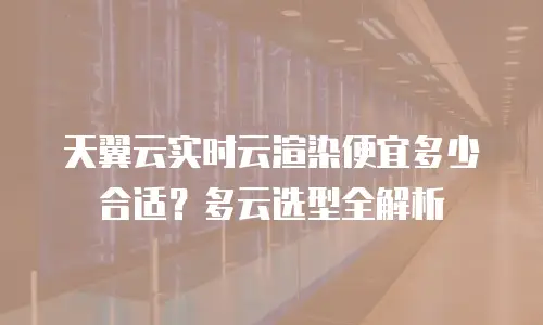 天翼云实时云渲染便宜多少合适？多云选型全解析