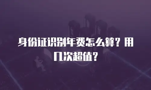身份证识别年费怎么算？用几次超值？