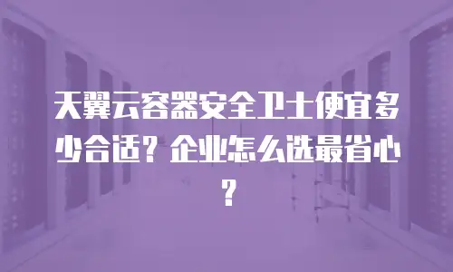 天翼云容器安全卫士便宜多少合适？企业怎么选最省心？