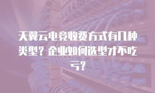 天翼云电竞收费方式有几种类型？企业如何选型才不吃亏？