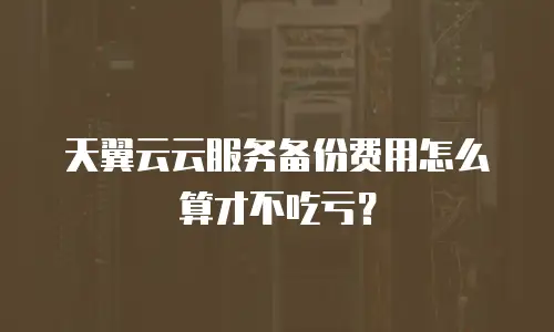 天翼云云服务备份费用怎么算才不吃亏？
