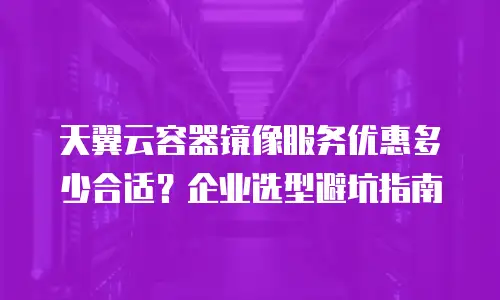 天翼云容器镜像服务优惠多少合适？企业选型避坑指南