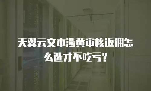 天翼云文本涉黄审核返佣怎么选才不吃亏？