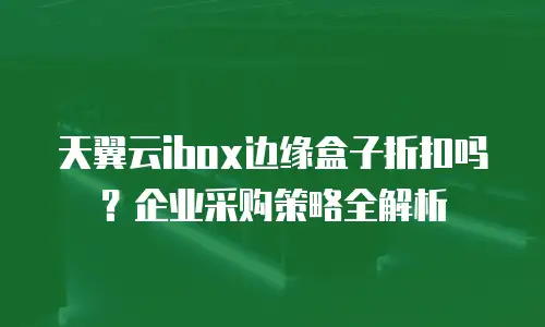 天翼云ibox边缘盒子折扣吗？企业采购策略全解析