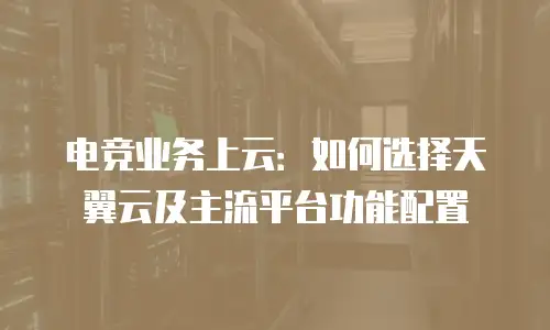 电竞业务上云：如何选择天翼云及主流平台功能配置