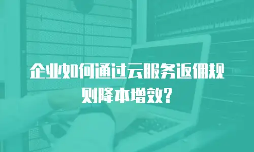 企业如何通过云服务返佣规则降本增效？