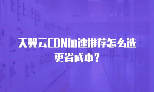 天翼云CDN加速推荐怎么选更省成本？