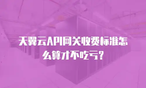 天翼云API网关收费标准怎么算才不吃亏？
