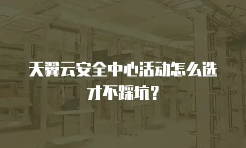 天翼云安全中心活动怎么选才不踩坑？