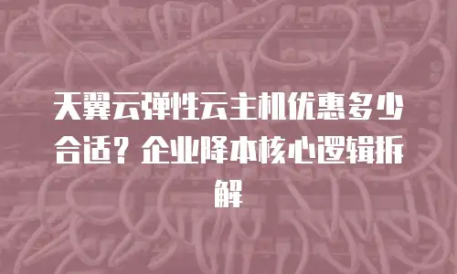 天翼云弹性云主机优惠多少合适？企业降本核心逻辑拆解