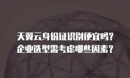 天翼云身份证识别便宜吗？企业选型需考虑哪些因素？
