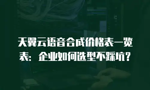 天翼云语音合成价格表一览表：企业如何选型不踩坑？