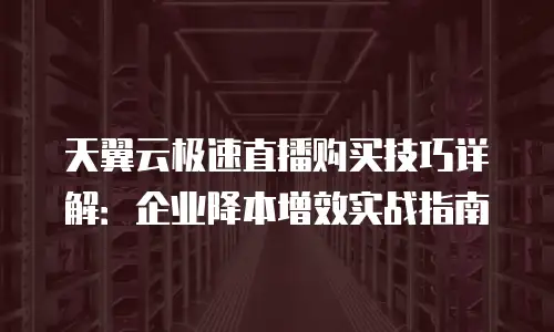 天翼云极速直播购买技巧详解：企业降本增效实战指南