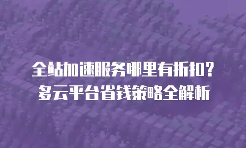 全站加速服务哪里有折扣？多云平台省钱策略全解析