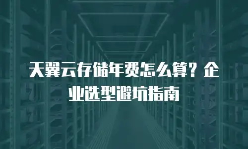 天翼云存储年费怎么算？企业选型避坑指南