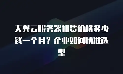 天翼云服务器租赁价格多少钱一个月？企业如何精准选型