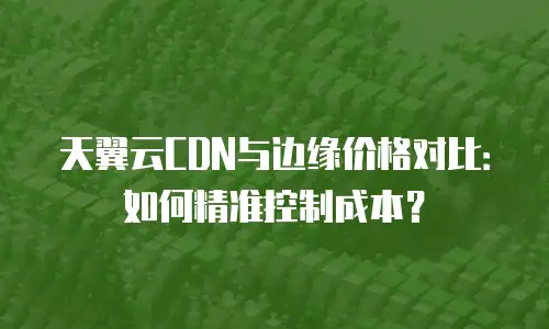 天翼云CDN与边缘价格对比：如何精准控制成本？