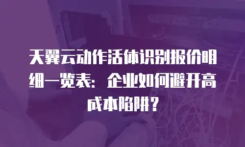天翼云动作活体识别报价明细一览表：企业如何避开高成本陷阱？
