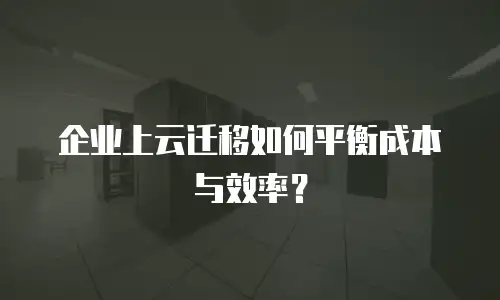 企业上云迁移如何平衡成本与效率？