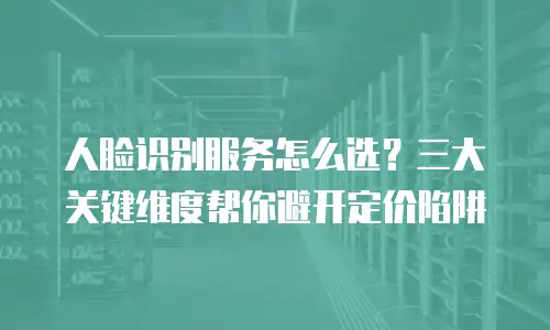 人脸识别服务怎么选？三大关键维度帮你避开定价陷阱