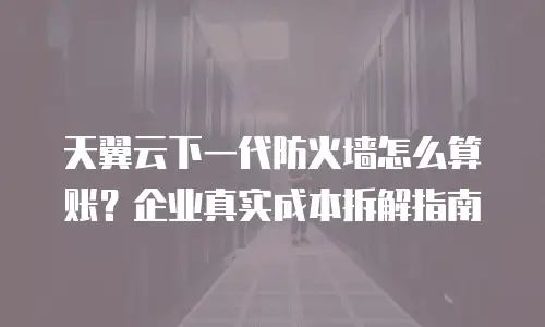 天翼云下一代防火墙怎么算账？企业真实成本拆解指南