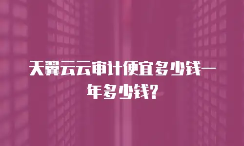 天翼云云审计便宜多少钱一年多少钱？