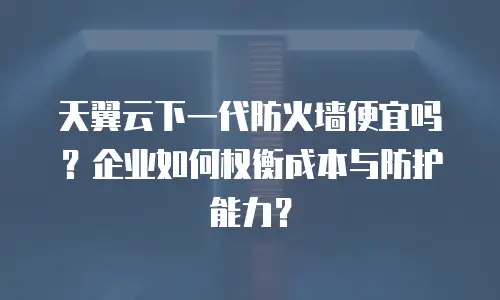 天翼云下一代防火墙便宜吗？企业如何权衡成本与防护能力？