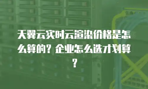天翼云实时云渲染价格是怎么算的？企业怎么选才划算？