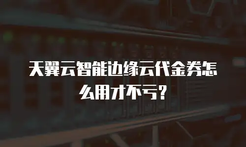 天翼云智能边缘云代金券怎么用才不亏？