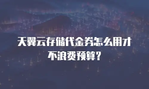 天翼云存储代金券怎么用才不浪费预算？