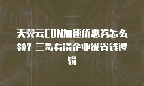 天翼云CDN加速优惠券怎么领？三步看清企业级省钱逻辑