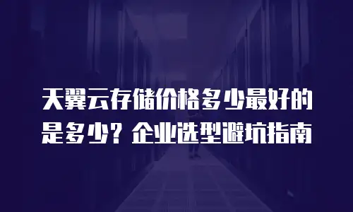 天翼云存储价格多少最好的是多少？企业选型避坑指南