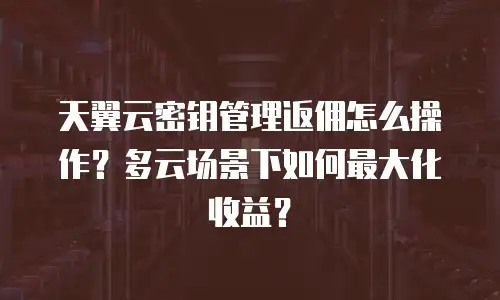 天翼云密钥管理返佣怎么操作？多云场景下如何最大化收益？